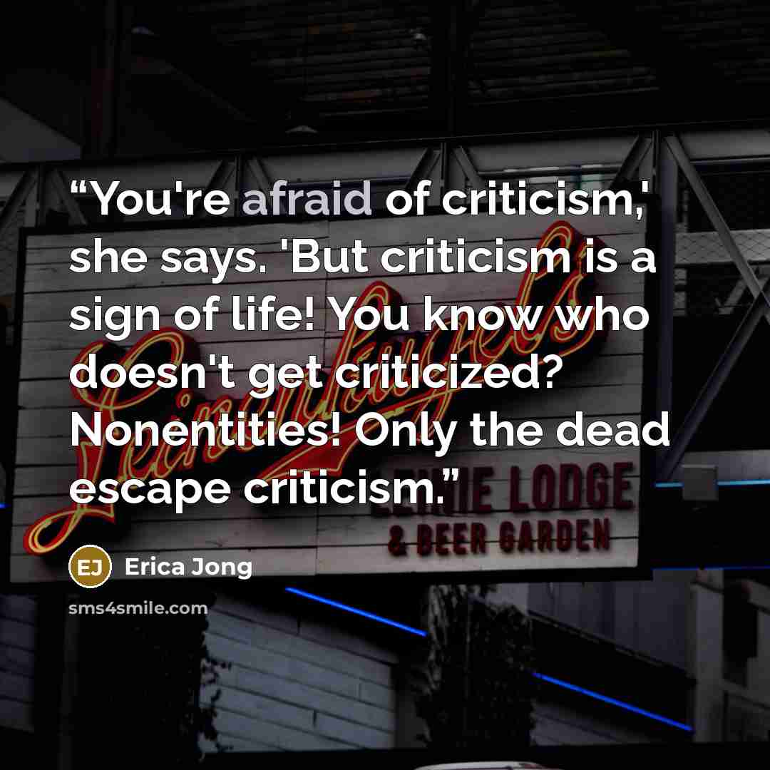 “You're afraid of criticism,' she says. 'But criticism is a sign of life! You know who doesn't get criticized? Nonentities! Only the dead escape criticism.” quote by Erica Jong