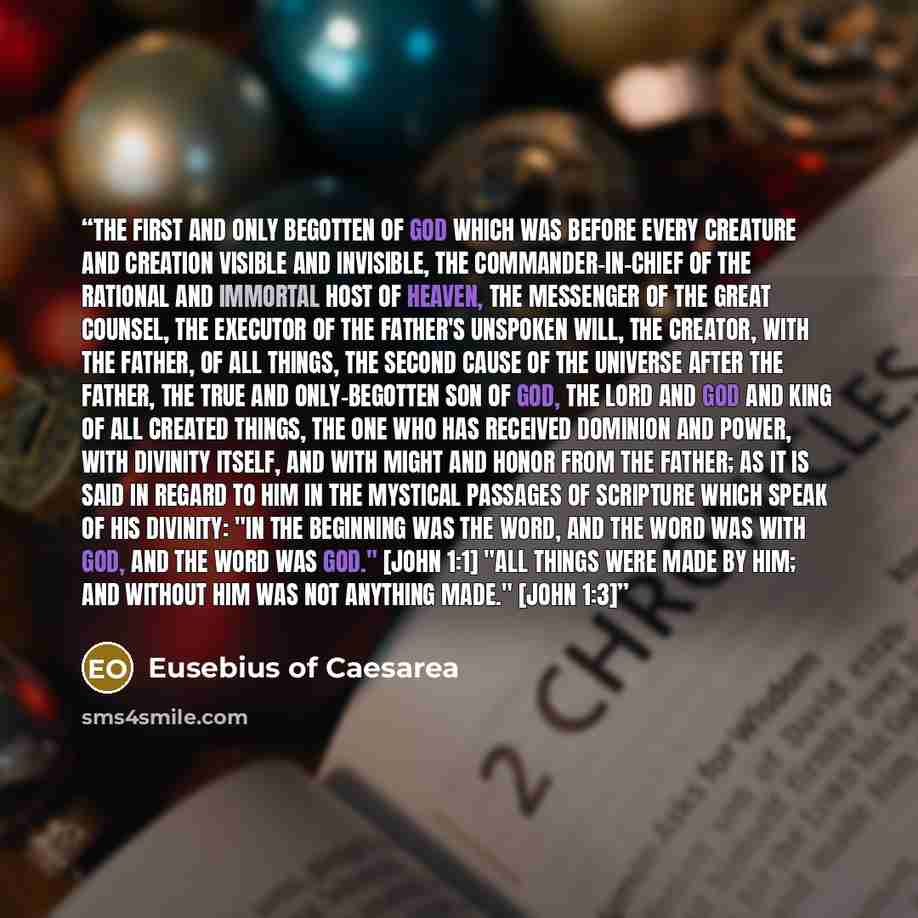 “the first and only begotten of God which was before every creature and creation visible and invisible, the commander-in-chief of the rational and immortal host of heaven, the messenger of the great counsel, the executor of the Father's unspoken will, the creator, with the Father, of all things…” quote by Eusebius of Caesarea