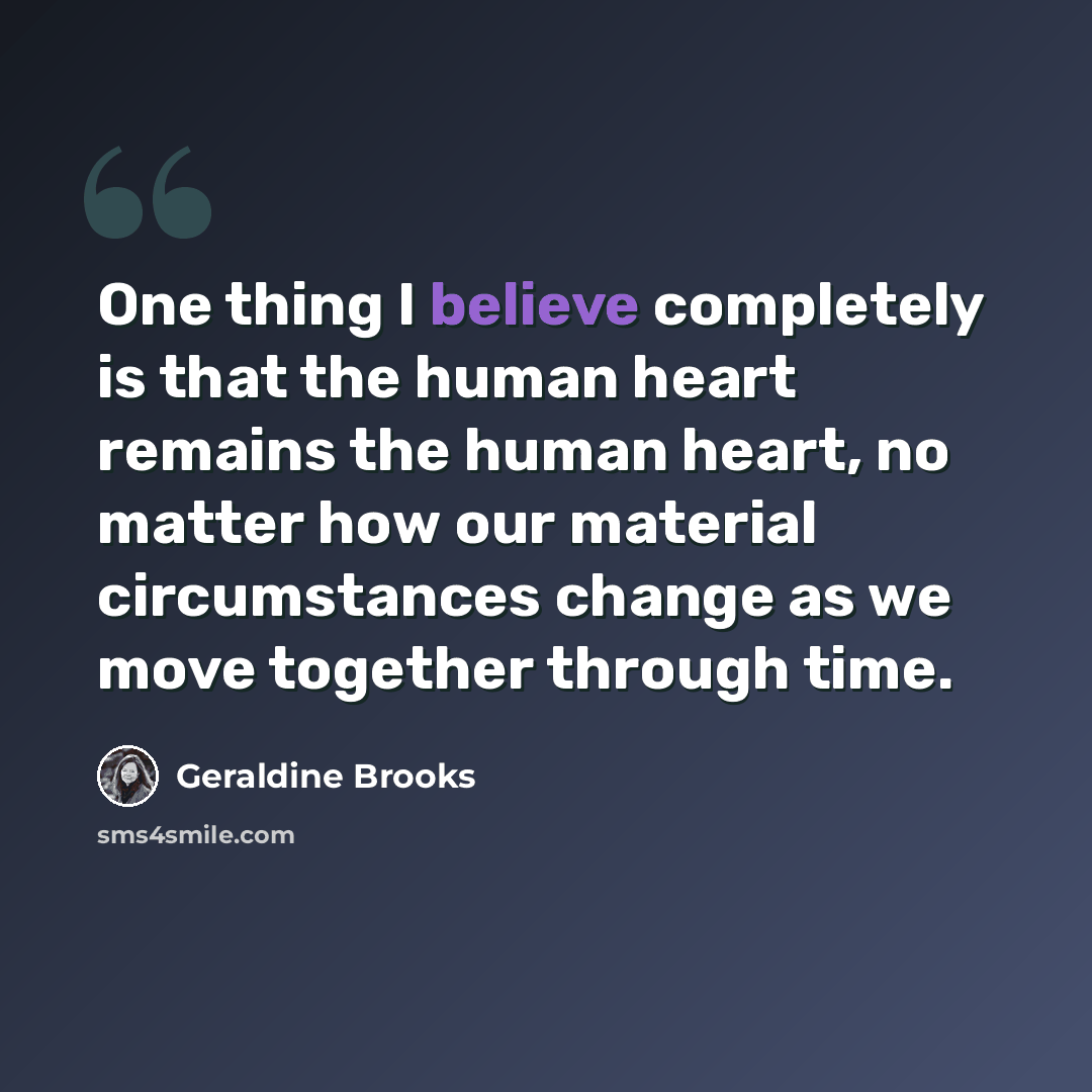 “One thing I believe completely is that the human heart remains the human heart, no matter how our material circumstances change as we move together through time.” quote by Geraldine Brooks