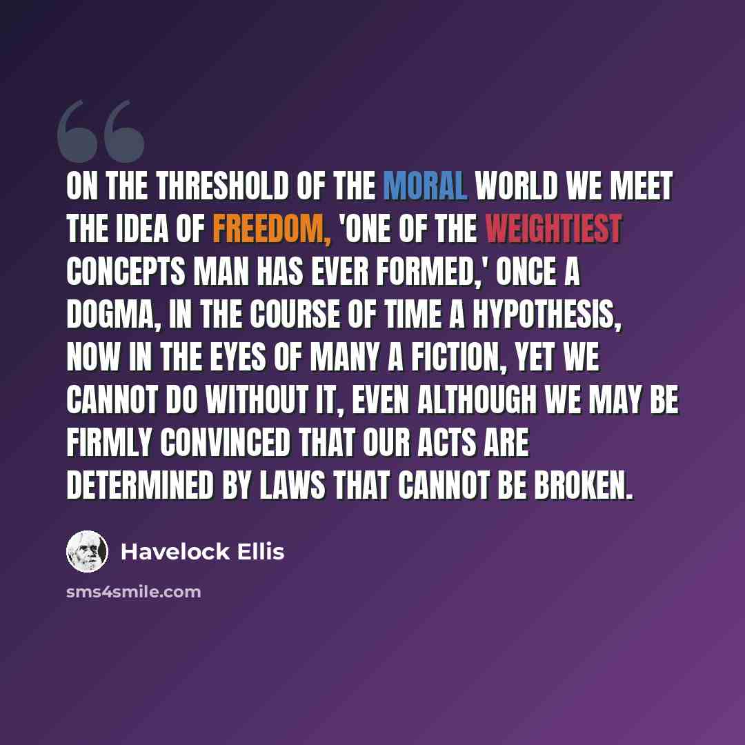 “On the threshold of the moral world we meet the idea of Freedom, 'one of the weightiest concepts man has ever formed,' once a dogma, in the course of time a hypothesis, now in the eyes of many a fiction, yet we cannot do without it, even although we may be firmly convinced that our acts are…” quote by Havelock Ellis
