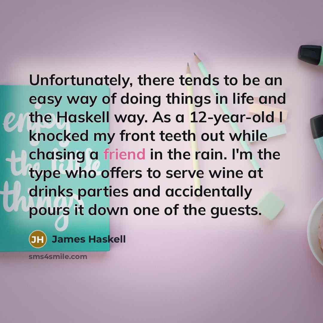 “Unfortunately, there tends to be an easy way of doing things in life and the Haskell way. As a 12-year-old I knocked my front teeth out while chasing a friend in the rain. I'm the type who offers to serve wine at drinks parties and accidentally pours it down one of the guests.” quote by James Haskell