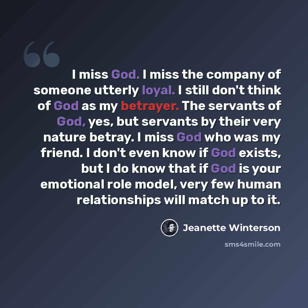 “I miss God. I miss the company of someone utterly loyal. I still don't think of God as my betrayer. The servants of God, yes, but servants by their very nature betray. I miss God who was my friend. I don't even know if God exists, but I do know that if God is your emotional role model, very few…” quote by Jeanette Winterson