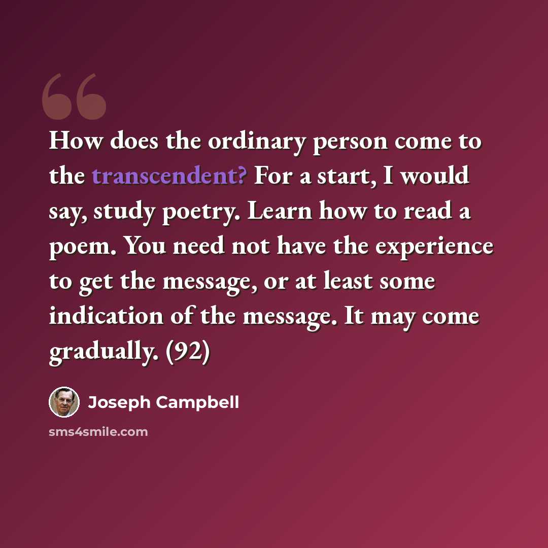 “How does the ordinary person come to the transcendent? For a start, I would say, study poetry. Learn how to read a poem. You need not have the experience to get the message, or at least some indication of the message. It may come gradually. (92)” quote by Joseph Campbell