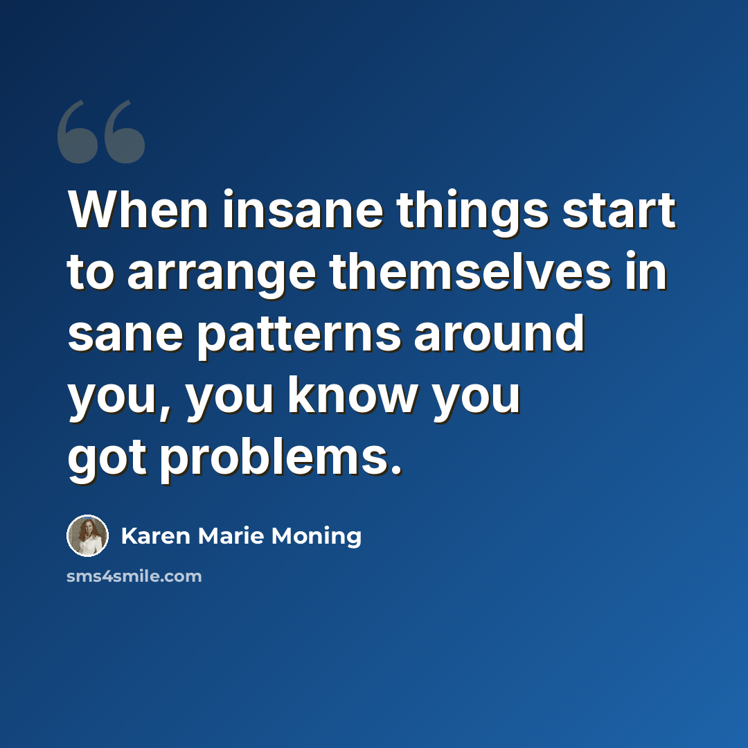 “When insane things start to arrange themselves in sane patterns around you, you know you got problems.” quote by Karen Marie Moning