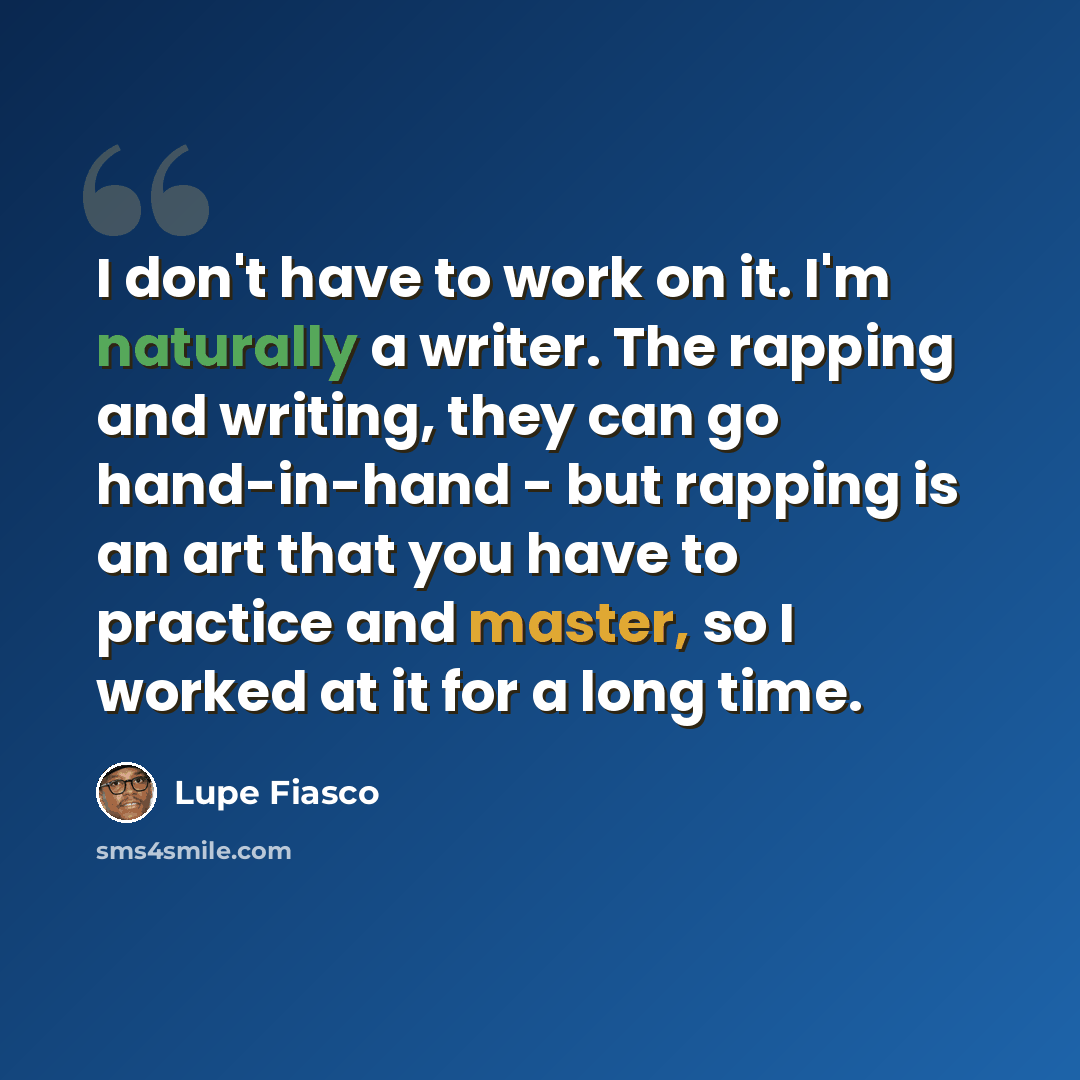 “I don't have to work on it. I'm naturally a writer. The rapping and writing, they can go hand-in-hand - but rapping is an art that you have to practice and master, so I worked at it for a long time.” quote by Lupe Fiasco