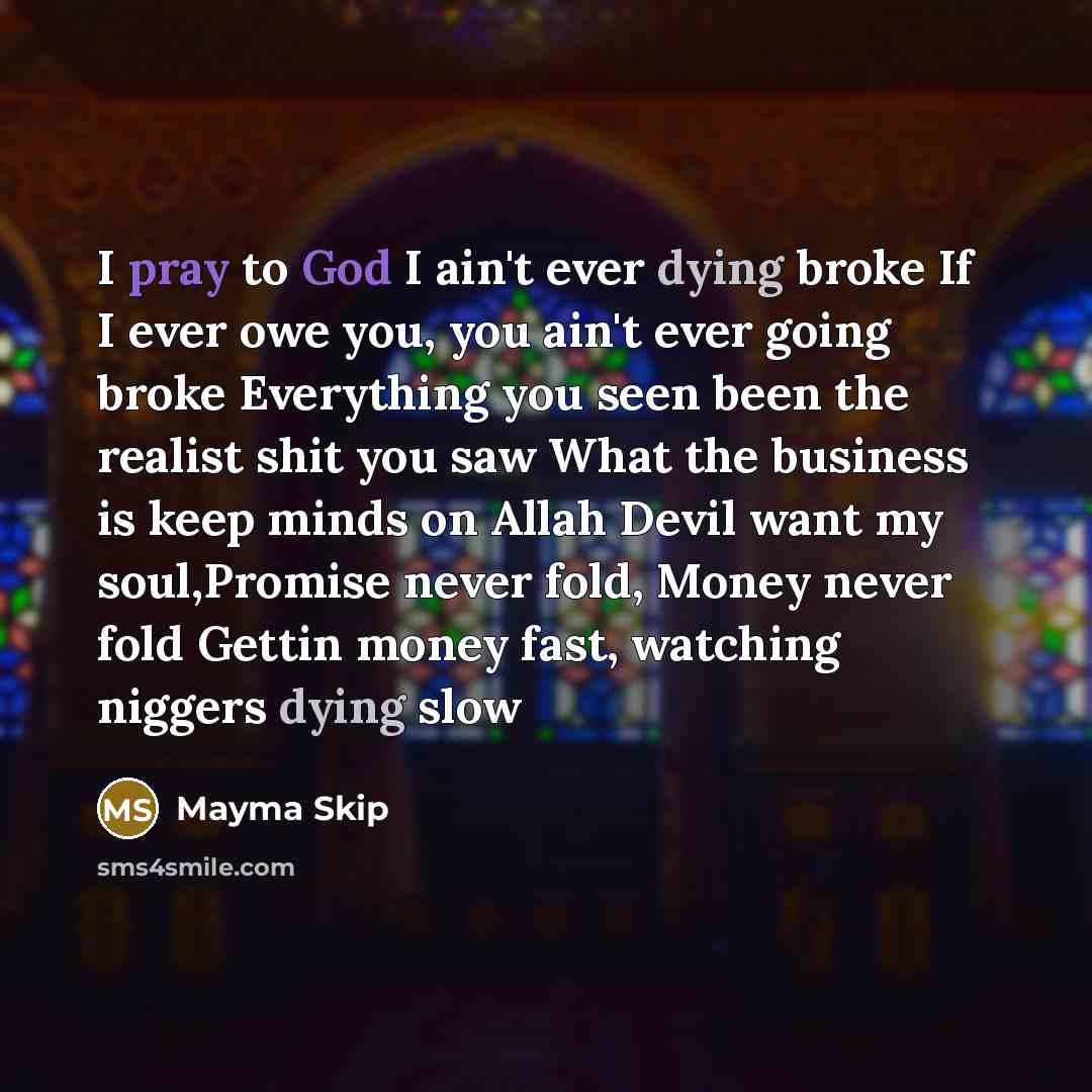 “I pray to God I ain't ever dying broke If I ever owe you, you ain't ever going broke Everything you seen been the realist shit you saw What the business is keep minds on Allah Devil want my soul,Promise never fold, Money never fold Gettin money fast, watching niggers dying slow” quote by Mayma Skip