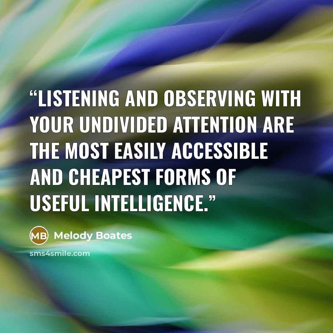 “Listening and observing with your undivided attention are the most easily accessible and cheapest forms of useful intelligence.” quote by Melody Boates