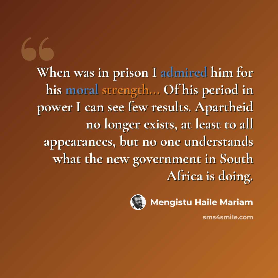 “When was in prison I admired him for his moral strength... Of his period in power I can see few results. Apartheid no longer exists, at least to all appearances, but no one understands what the new government in South Africa is doing.” quote by Mengistu Haile Mariam
