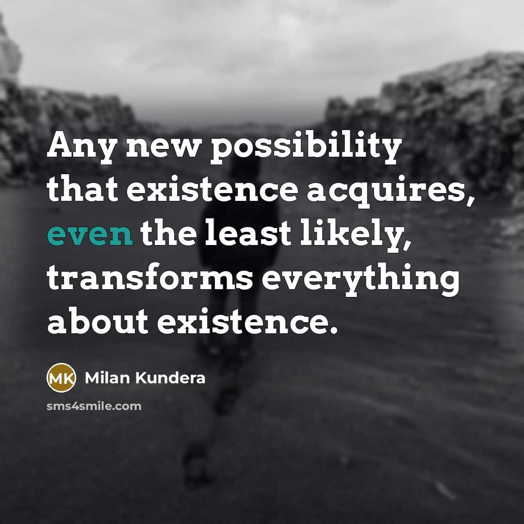 “Any new possibility that existence acquires, even the least likely, transforms everything about existence.” quote by Milan Kundera