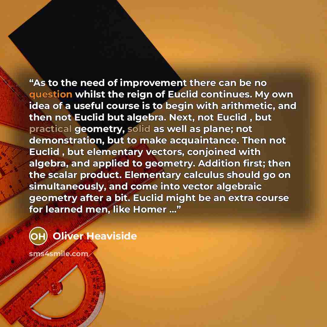 “As to the need of improvement there can be no question whilst the reign of Euclid continues. My own idea of a useful course is to begin with arithmetic, and then not Euclid but algebra. Next, not Euclid , but practical geometry, solid as well as plane; not demonstration, but to make acquaintance…” quote by Oliver Heaviside