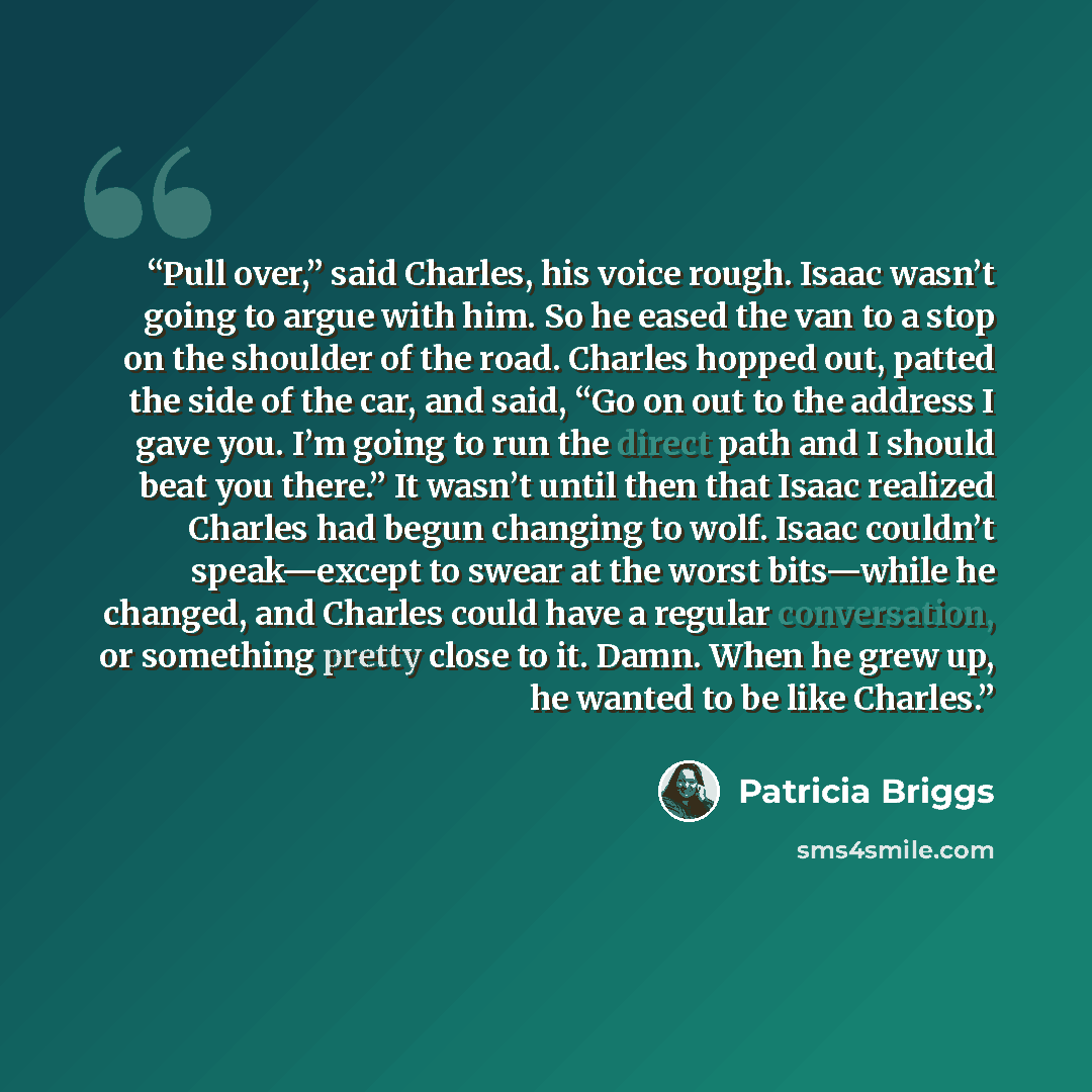 “Pull over,” said Charles, his voice rough. Isaac wasn’t going to argue with him. So he eased the van to a stop on the shoulder of the road. Charles hopped out, patted the side of the car, and said, “Go on out to the address I gave you. I’m going to run the direct path and I should beat you there.”…” quote by Patricia Briggs