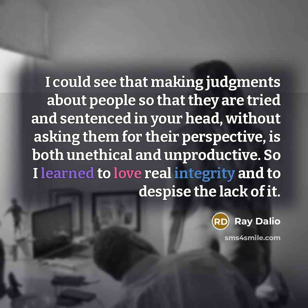 “I could see that making judgments about people so that they are tried and sentenced in your head, without asking them for their perspective, is both unethical and unproductive. So I learned to love real integrity and to despise the lack of it.” quote by Ray Dalio