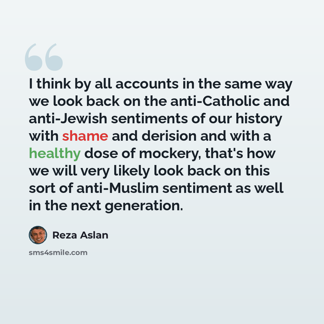 “I think by all accounts in the same way we look back on the anti-Catholic and anti-Jewish sentiments of our history with shame and derision and with a healthy dose of mockery, that's how we will very likely look back on this sort of anti-Muslim sentiment as well in the next generation.” quote by Reza Aslan
