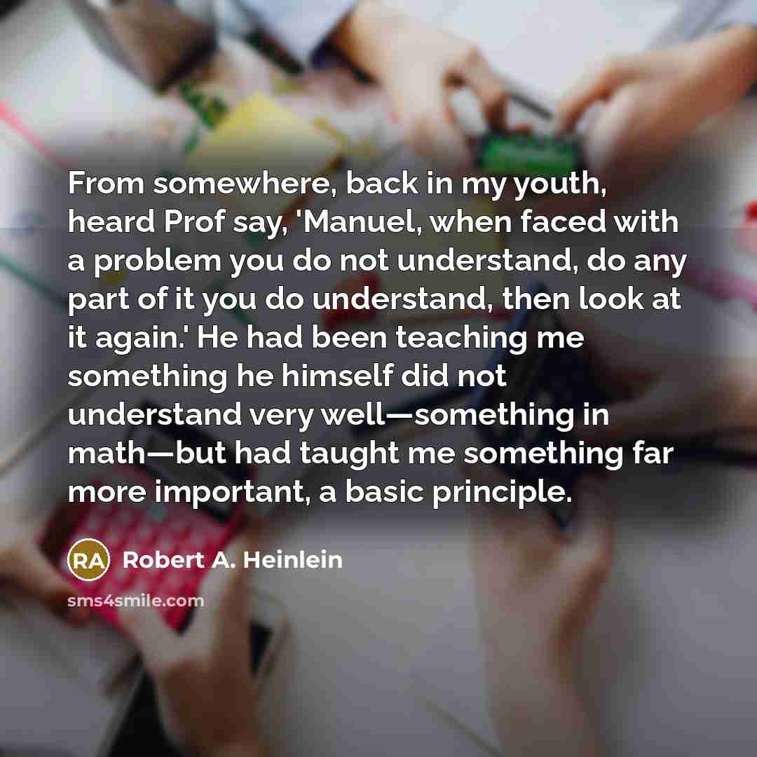 “From somewhere, back in my youth, heard Prof say, 'Manuel, when faced with a problem you do not understand, do any part of it you do understand, then look at it again.' He had been teaching me something he himself did not understand very well—something in math—but had taught me something far more…” quote by Robert A. Heinlein