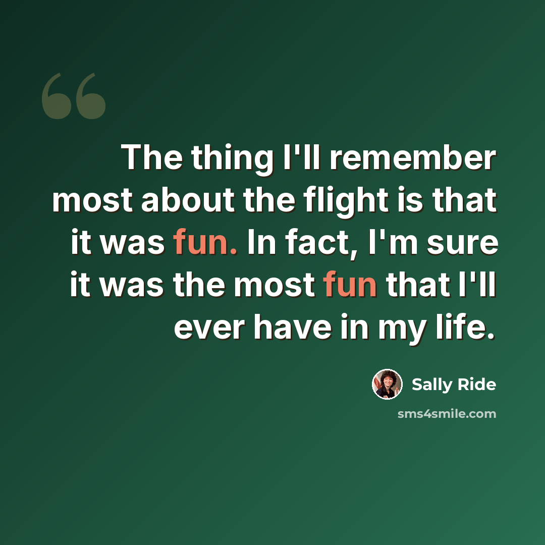 “The thing I'll remember most about the flight is that it was fun. In fact, I'm sure it was the most fun that I'll ever have in my life.” quote by Sally Ride