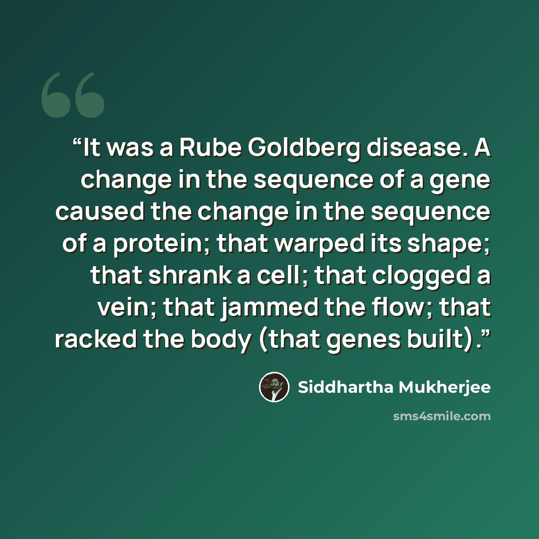 “It was a Rube Goldberg disease. A change in the sequence of a gene caused the change in the sequence of a protein; that warped its shape; that shrank a cell; that clogged a vein; that jammed the flow; that racked the body (that genes built).” quote by Siddhartha Mukherjee