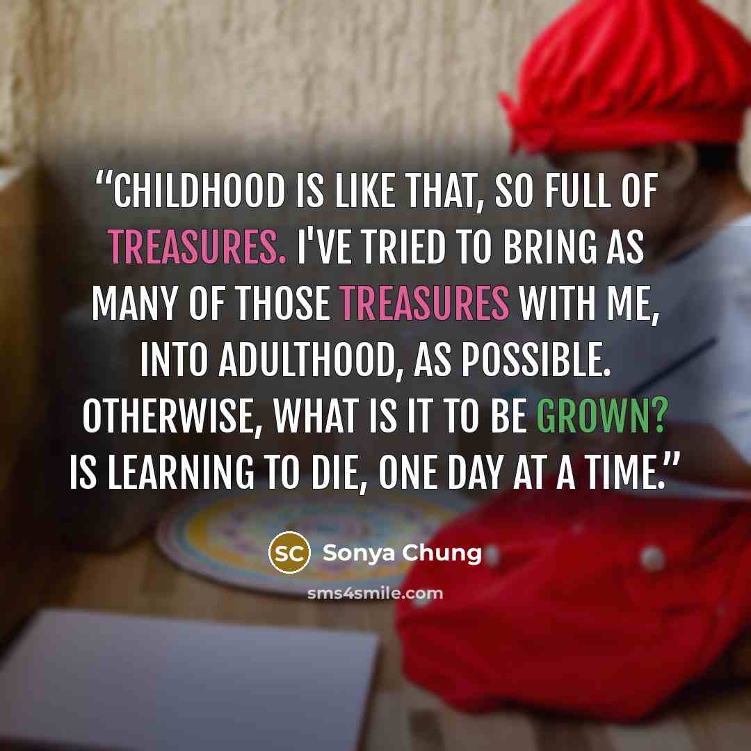 “Childhood is like that, so full of treasures. I've tried to bring as many of those treasures with me, into adulthood, as possible. Otherwise, what is it to be grown? Is learning to die, one day at a time.” quote by Sonya Chung