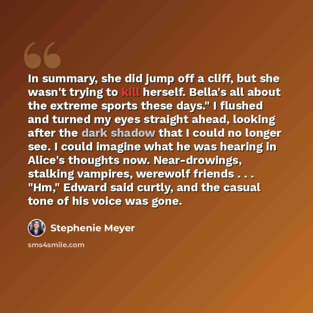 “In summary, she did jump off a cliff, but she wasn't trying to kill herself. Bella's all about the extreme sports these days." I flushed and turned my eyes straight ahead, looking after the dark shadow that I could no longer see. I could imagine what he was hearing in Alice's thoughts now…” quote by Stephenie Meyer