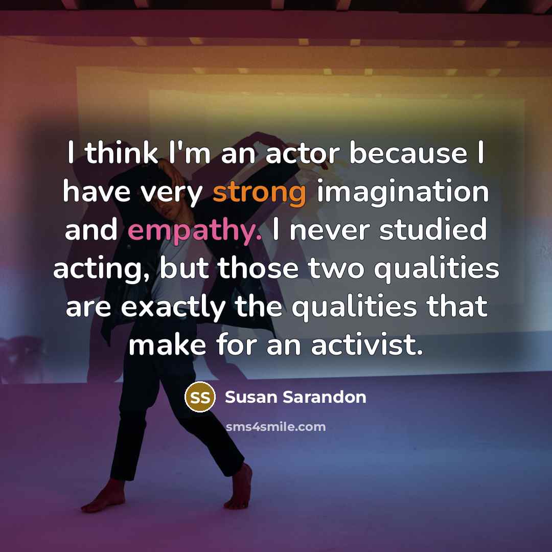 “I think I'm an actor because I have very strong imagination and empathy. I never studied acting, but those two qualities are exactly the qualities that make for an activist.” quote by Susan Sarandon