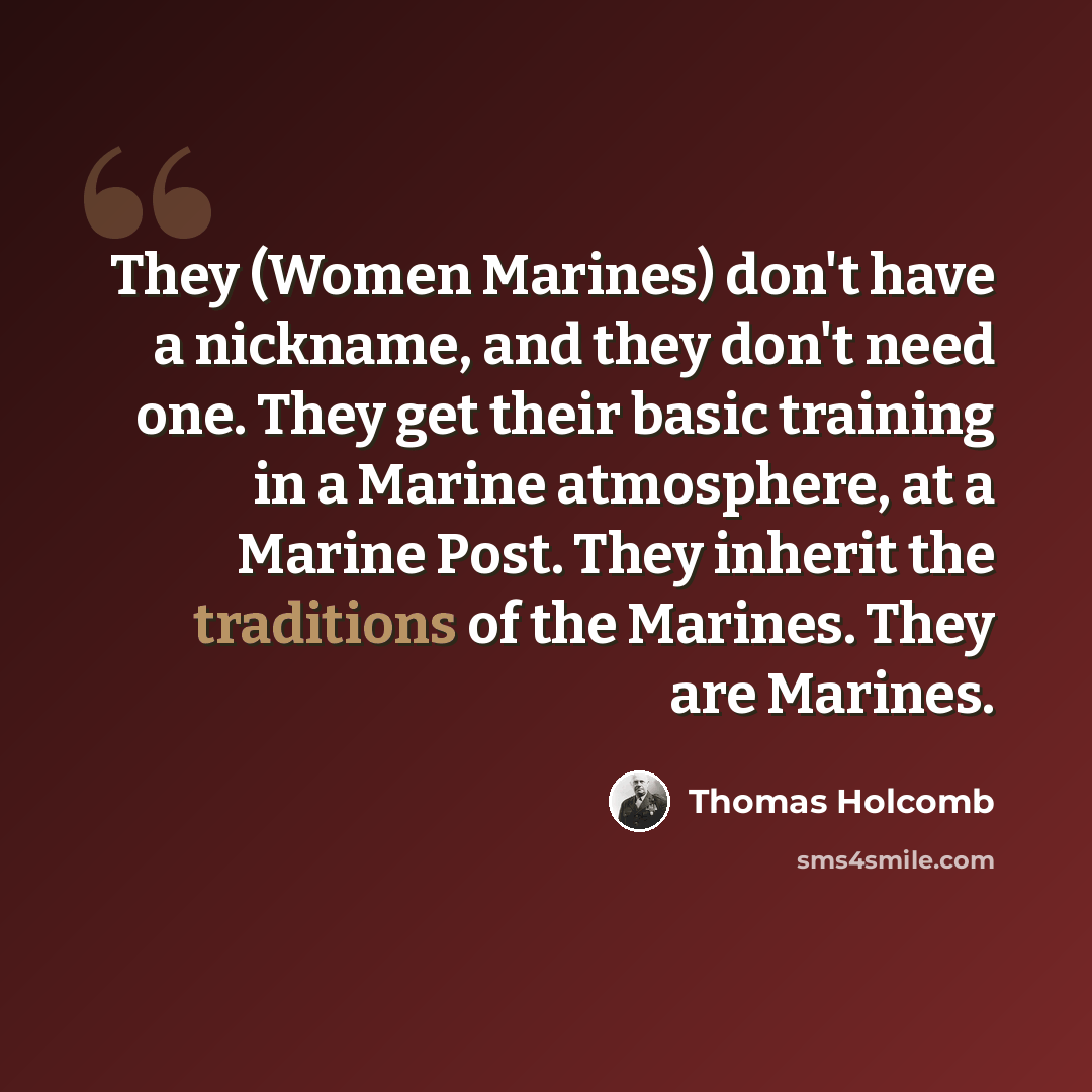 “They (Women Marines) don't have a nickname, and they don't need one. They get their basic training in a Marine atmosphere, at a Marine Post. They inherit the traditions of the Marines. They are Marines.” quote by Thomas Holcomb
