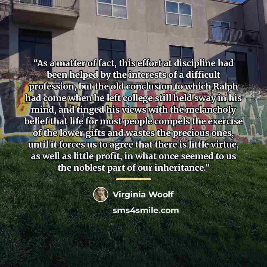 “As a matter of fact, this effort at discipline had been helped by the interests of a difficult profession, but the old conclusion to which Ralph had come when he left college still held sway in his mind, and tinged his views with the melancholy belief that life for most people compels the exercise…” quote by Virginia Woolf
