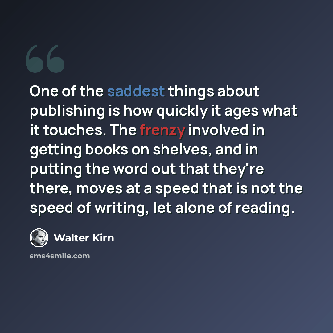 “One of the saddest things about publishing is how quickly it ages what it touches. The frenzy involved in getting books on shelves, and in putting the word out that they're there, moves at a speed that is not the speed of writing, let alone of reading.” quote by Walter Kirn