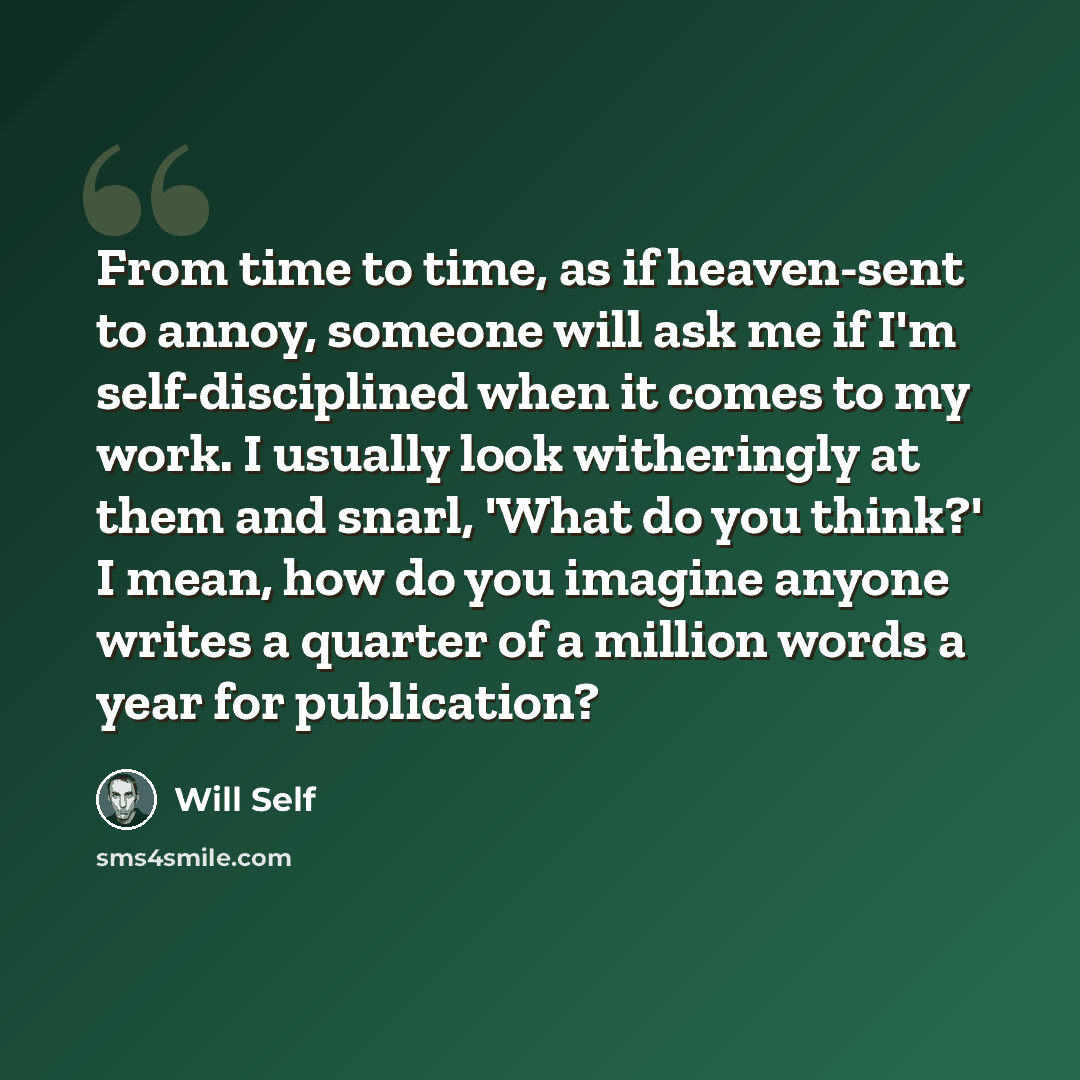 “From time to time, as if heaven-sent to annoy, someone will ask me if I'm self-disciplined when it comes to my work. I usually look witheringly at them and snarl, 'What do you think?' I mean, how do you imagine anyone writes a quarter of a million words a year for publication?” quote by Will Self