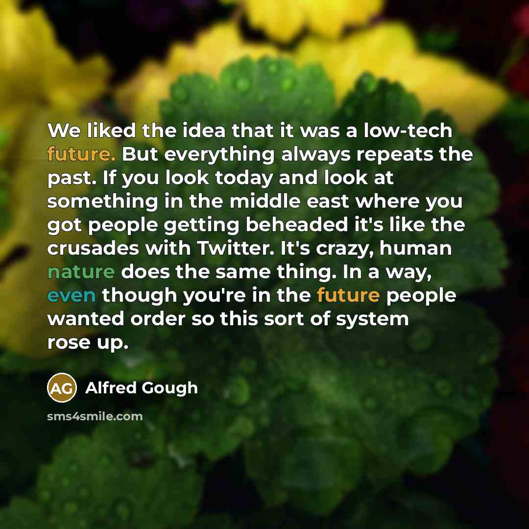 “We liked the idea that it was a low-tech future. But everything always repeats the past. If you look today and look at something in the middle east where you got people getting beheaded it's like the crusades with Twitter. It's crazy, human nature does the same thing. In a way, even though you're…” quote by Alfred Gough