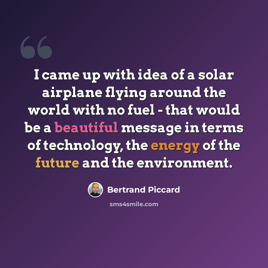 “I came up with idea of a solar airplane flying around the world with no fuel - that would be a beautiful message in terms of technology, the energy of the future and the environment.” quote by Bertrand Piccard