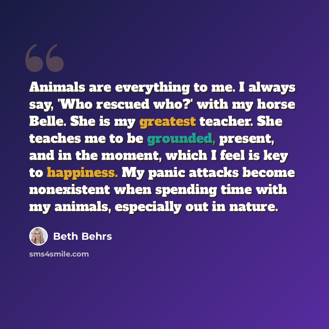 “Animals are everything to me. I always say, 'Who rescued who?' with my horse Belle. She is my greatest teacher. She teaches me to be grounded, present, and in the moment, which I feel is key to happiness. My panic attacks become nonexistent when spending time with my animals, especially out in…” quote by Beth Behrs