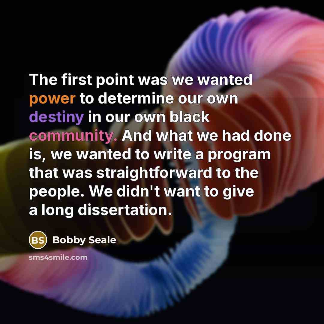 “The first point was we wanted power to determine our own destiny in our own black community. And what we had done is, we wanted to write a program that was straightforward to the people. We didn't want to give a long dissertation.” quote by Bobby Seale
