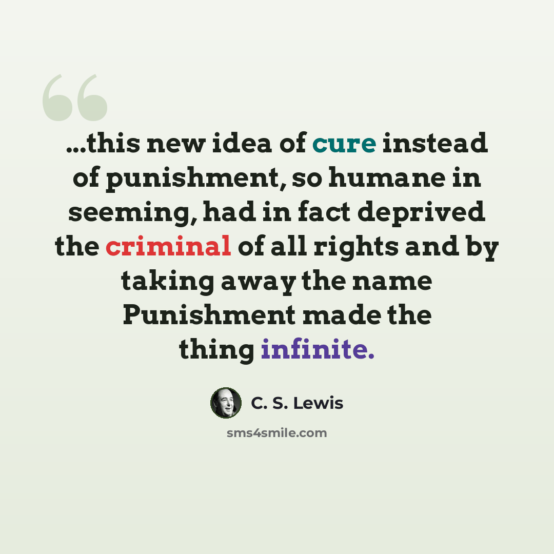 “...this new idea of cure instead of punishment, so humane in seeming, had in fact deprived the criminal of all rights and by taking away the name Punishment made the thing infinite.” quote by C. S. Lewis