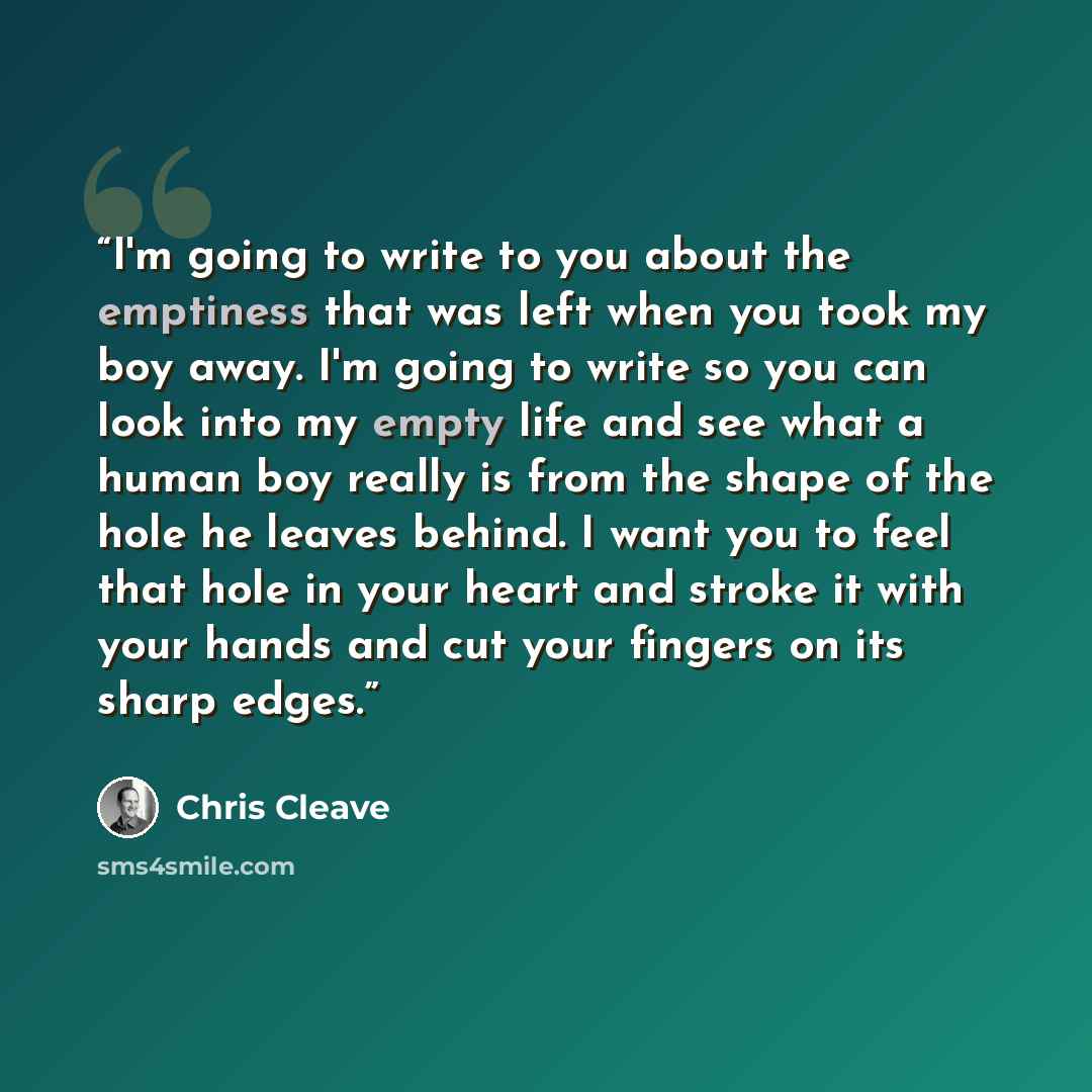 “I'm going to write to you about the emptiness that was left when you took my boy away. I'm going to write so you can look into my empty life and see what a human boy really is from the shape of the hole he leaves behind. I want you to feel that hole in your heart and stroke it with your hands and…” quote by Chris Cleave