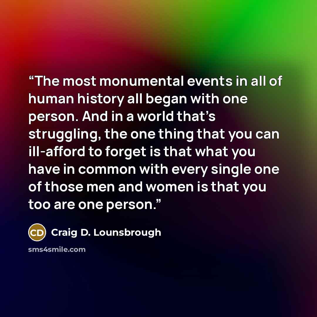 “The most monumental events in all of human history all began with one person. And in a world that’s struggling, the one thing that you can ill-afford to forget is that what you have in common with every single one of those men and women is that you too are one person.” quote by Craig D. Lounsbrough