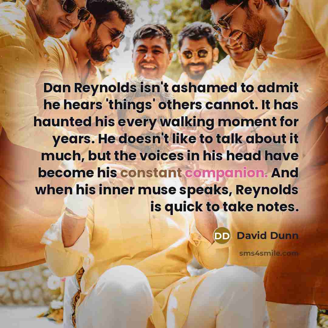 “Dan Reynolds isn't ashamed to admit he hears 'things' others cannot. It has haunted his every walking moment for years. He doesn't like to talk about it much, but the voices in his head have become his constant companion. And when his inner muse speaks, Reynolds is quick to take notes.” quote by David Dunn