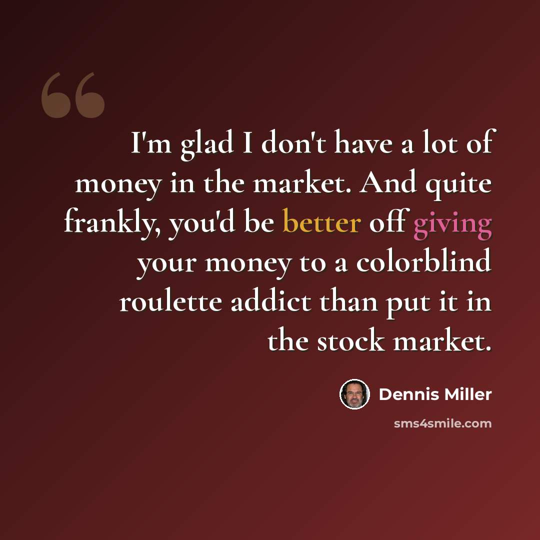 “I'm glad I don't have a lot of money in the market. And quite frankly, you'd be better off giving your money to a colorblind roulette addict than put it in the stock market.” quote by Dennis Miller