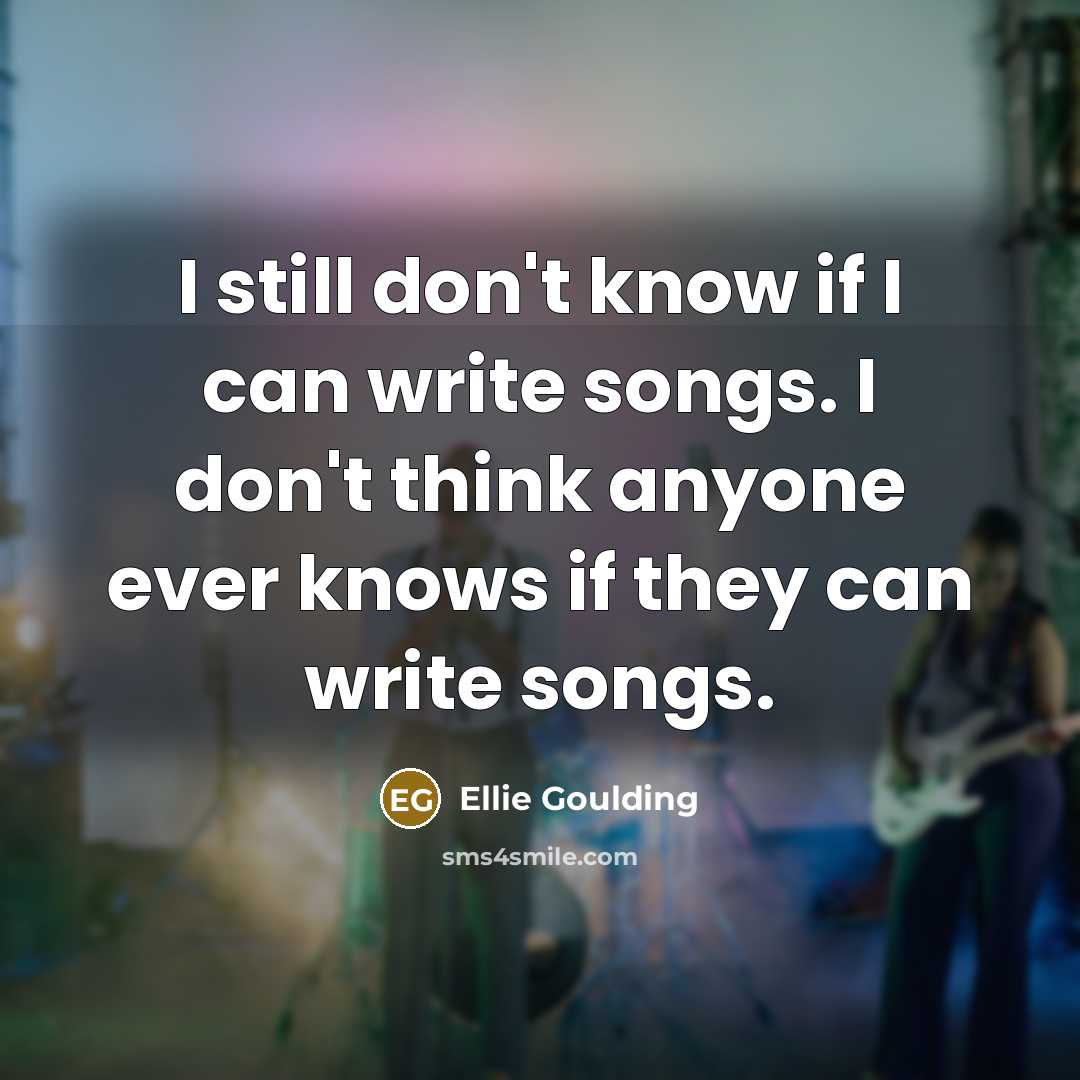 “I still don't know if I can write songs. I don't think anyone ever knows if they can write songs.” quote by Ellie Goulding