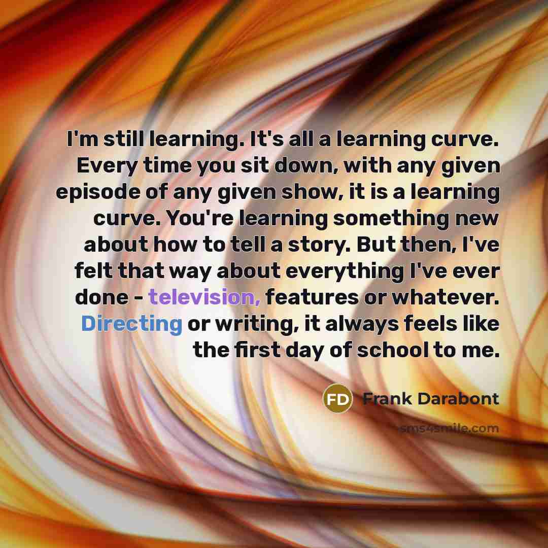 “I'm still learning. It's all a learning curve. Every time you sit down, with any given episode of any given show, it is a learning curve. You're learning something new about how to tell a story. But then, I've felt that way about everything I've ever done - television, features or whatever…” quote by Frank Darabont