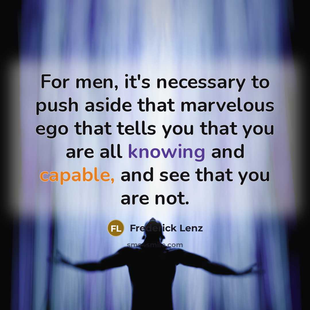 “For men, it's necessary to push aside that marvelous ego that tells you that you are all knowing and capable, and see that you are not.” quote by Frederick Lenz