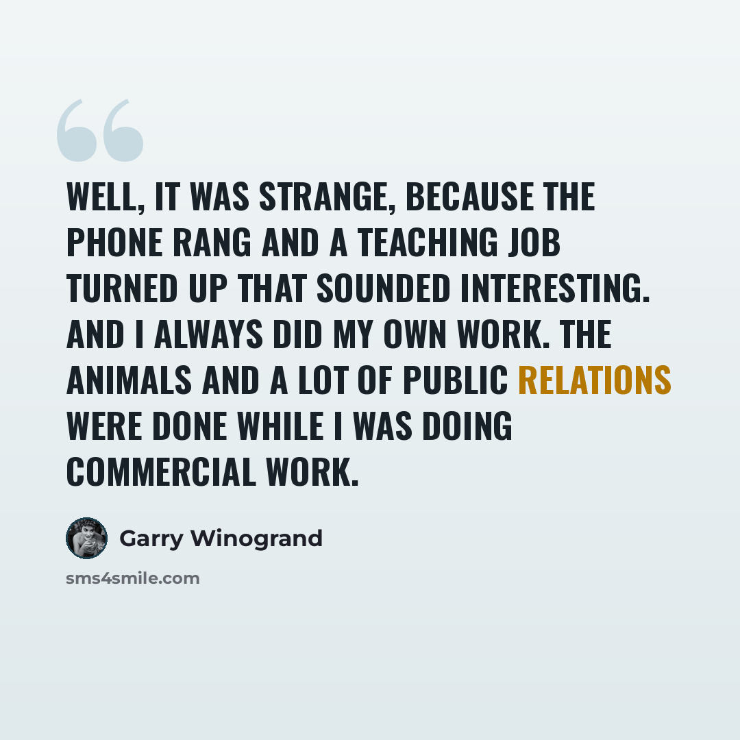 “Well, it was strange, because the phone rang and a teaching job turned up that sounded interesting. And I always did my own work. The Animals and a lot of Public Relations were done while I was doing commercial work.” quote by Garry Winogrand