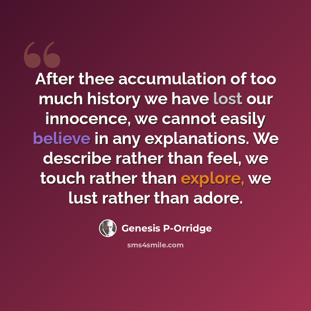 “After thee accumulation of too much history we have lost our innocence, we cannot easily believe in any explanations. We describe rather than feel, we touch rather than explore, we lust rather than adore.” quote by Genesis P-Orridge