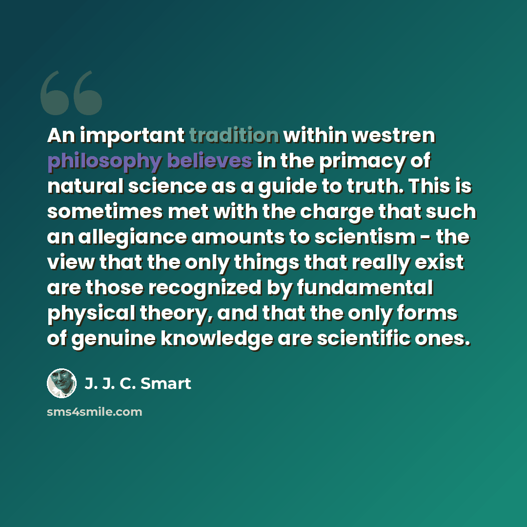 “An important tradition within westren philosophy believes in the primacy of natural science as a guide to truth. This is sometimes met with the charge that such an allegiance amounts to scientism - the view that the only things that really exist are those recognized by fundamental physical theory…” quote by J. J. C. Smart
