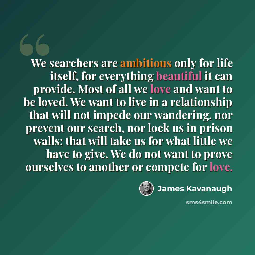 “We searchers are ambitious only for life itself, for everything beautiful it can provide. Most of all we love and want to be loved. We want to live in a relationship that will not impede our wandering, nor prevent our search, nor lock us in prison walls; that will take us for what little we have…” quote by James Kavanaugh