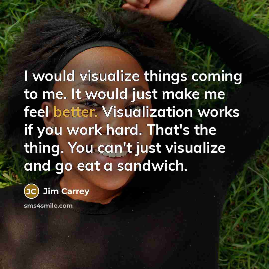 “I would visualize things coming to me. It would just make me feel better. Visualization works if you work hard. That's the thing. You can't just visualize and go eat a sandwich.” quote by Jim Carrey