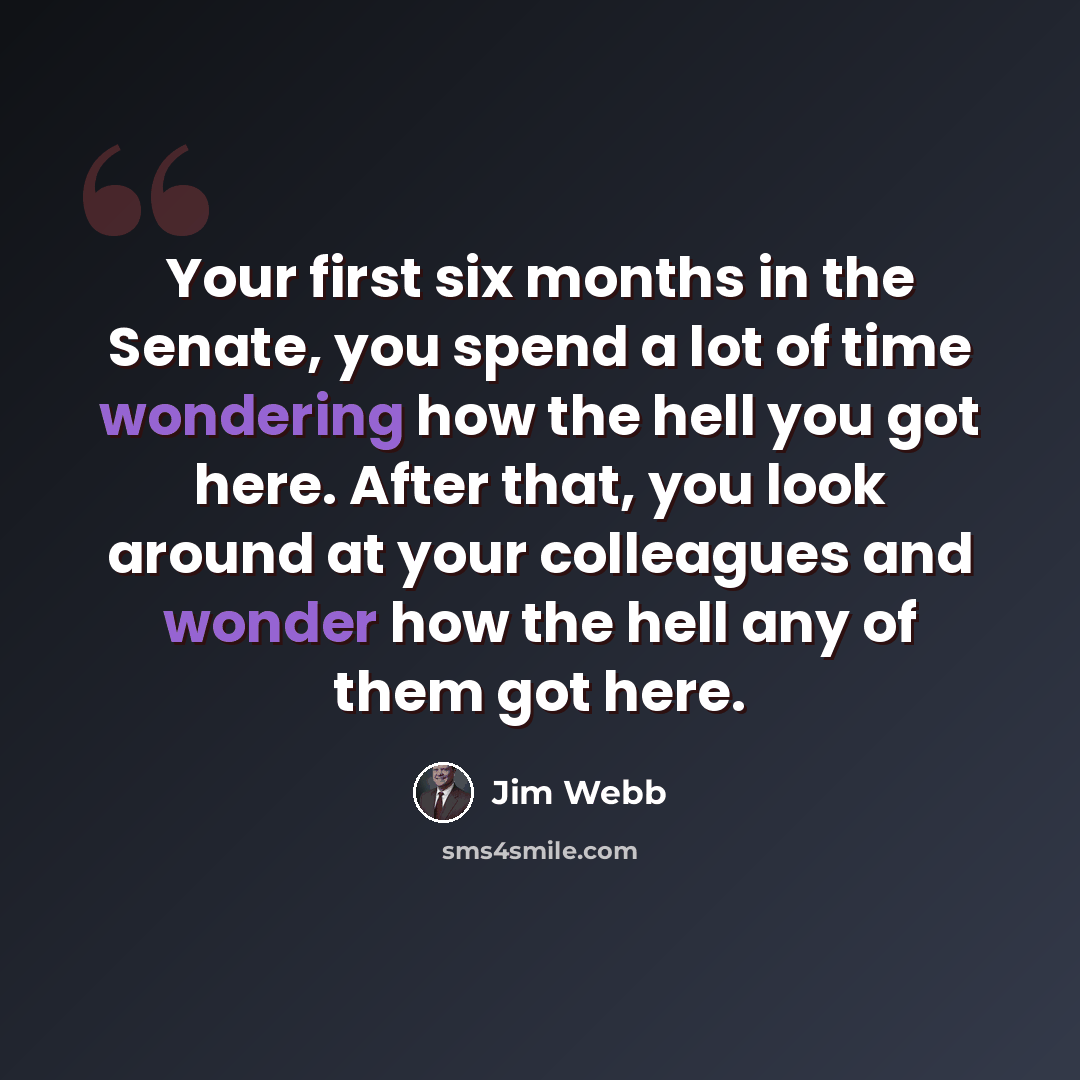 “Your first six months in the Senate, you spend a lot of time wondering how the hell you got here. After that, you look around at your colleagues and wonder how the hell any of them got here.” quote by Jim Webb
