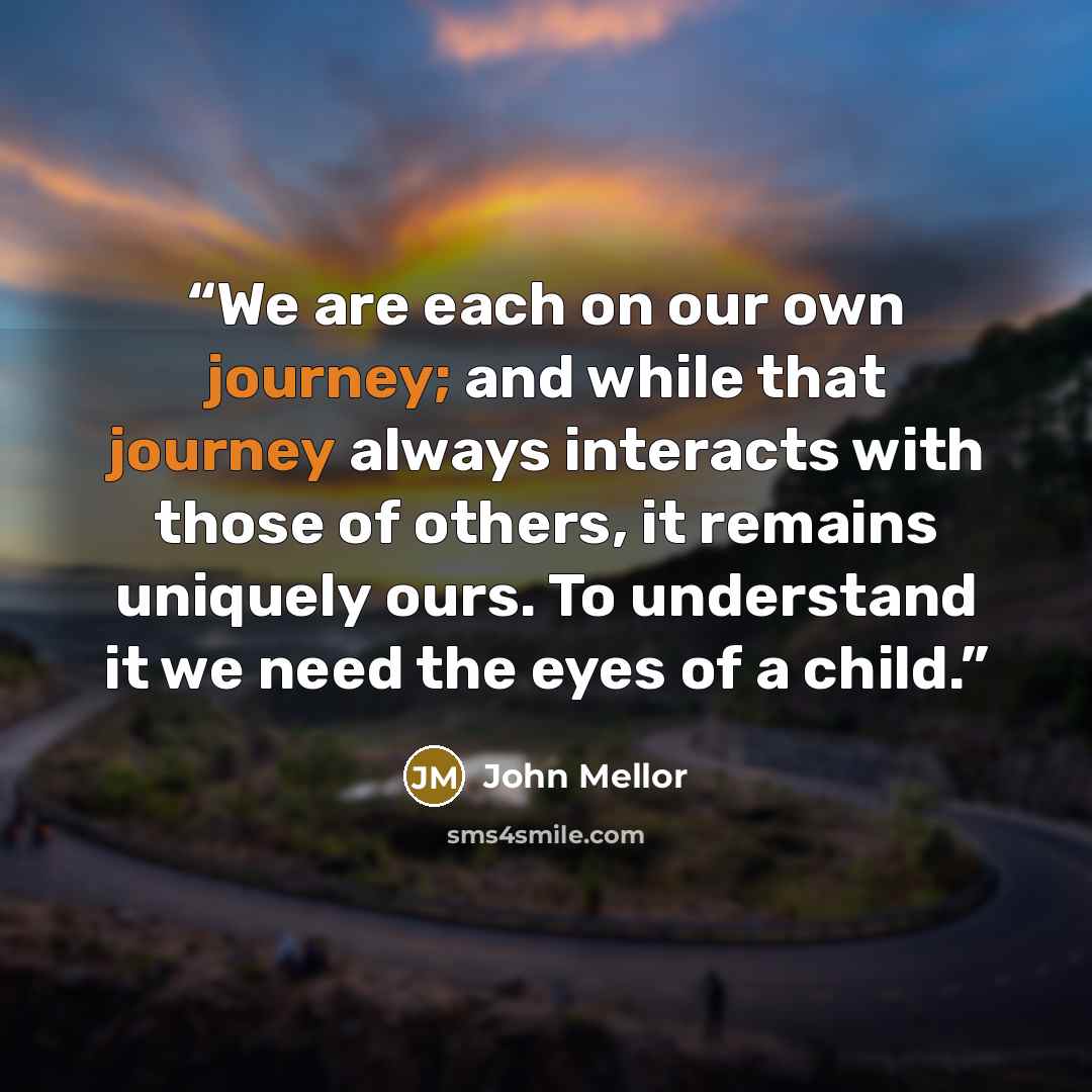 “We are each on our own journey; and while that journey always interacts with those of others, it remains uniquely ours. To understand it we need the eyes of a child.” quote by John Mellor