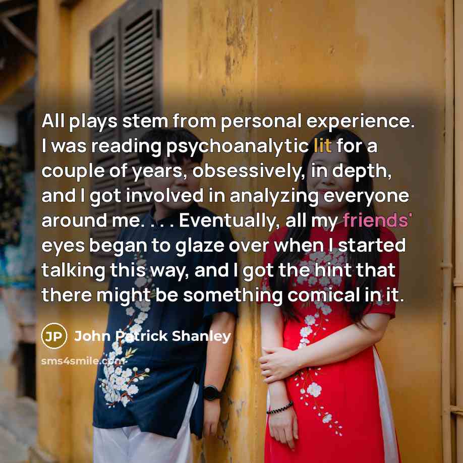 “All plays stem from personal experience. I was reading psychoanalytic lit for a couple of years, obsessively, in depth, and I got involved in analyzing everyone around me. . . . Eventually, all my friends' eyes began to glaze over when I started talking this way, and I got the hint that there…” quote by John Patrick Shanley