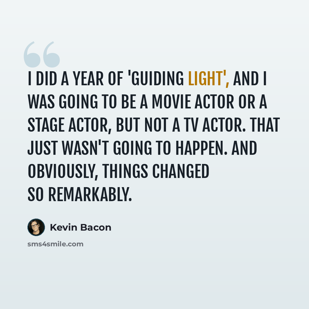 “I did a year of 'Guiding Light', and I was going to be a movie actor or a stage actor, but not a TV actor. That just wasn't going to happen. And obviously, things changed so remarkably.” quote by Kevin Bacon