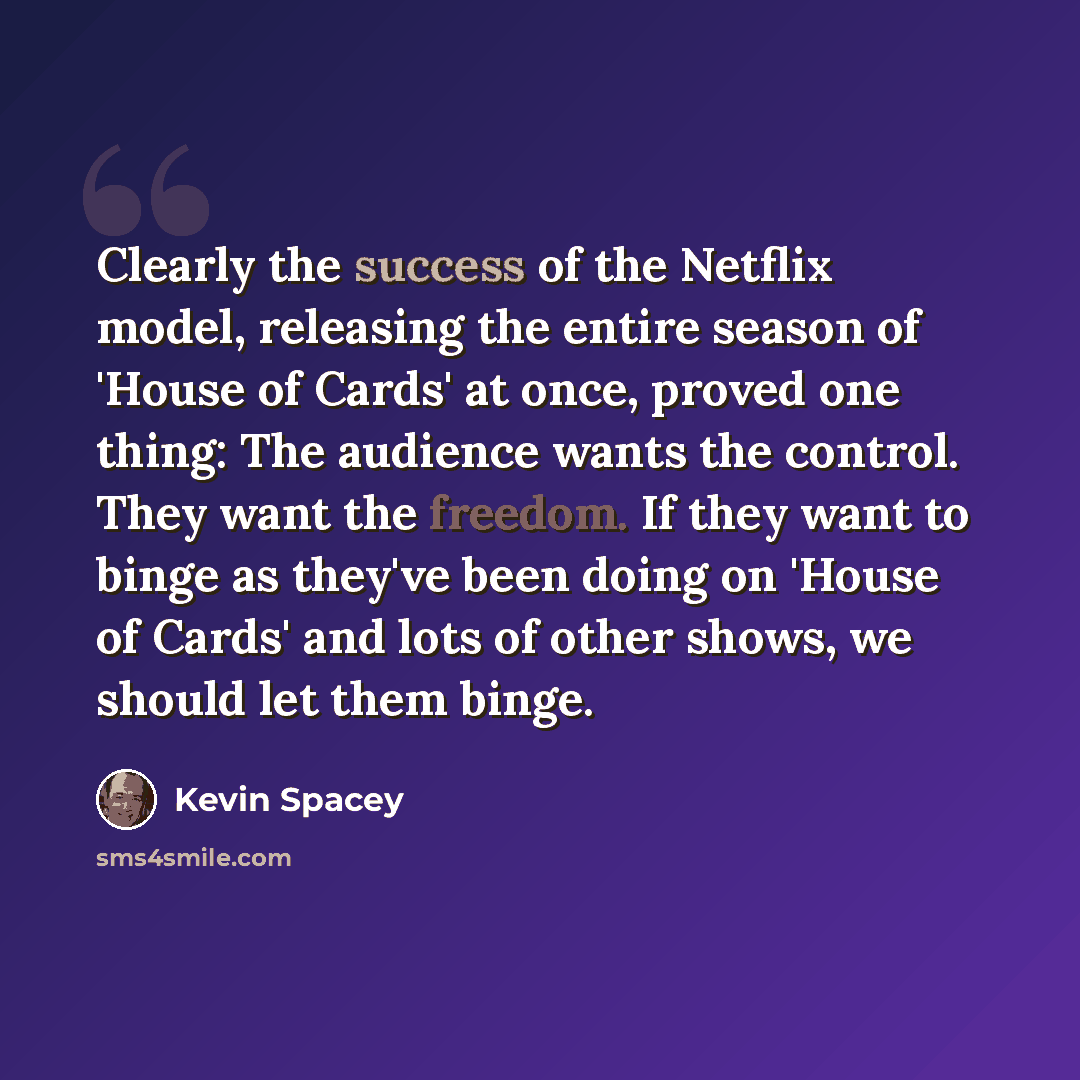 “Clearly the success of the Netflix model, releasing the entire season of 'House of Cards' at once, proved one thing: The audience wants the control. They want the freedom. If they want to binge as they've been doing on 'House of Cards' and lots of other shows, we should let them binge.” quote by Kevin Spacey