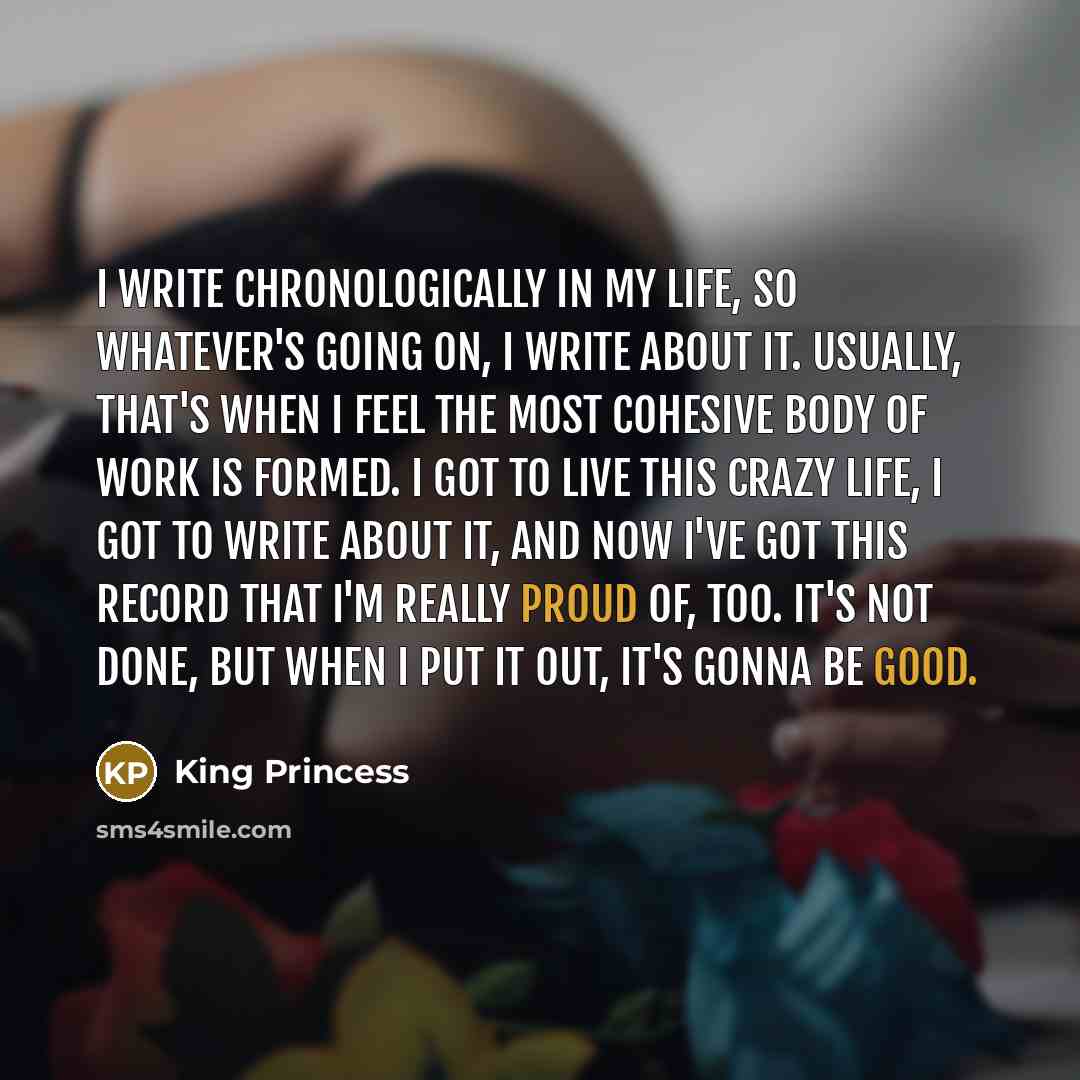 “I write chronologically in my life, so whatever's going on, I write about it. Usually, that's when I feel the most cohesive body of work is formed. I got to live this crazy life, I got to write about it, and now I've got this record that I'm really proud of, too. It's not done, but when I put it…” quote by King Princess